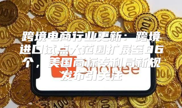 跨境电商行业更新：跨境进口试点大范围扩展至86个，美国商标专利局新规发布引关注