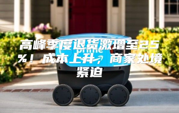 高峰季度退货激增至25%！成本上升，商家处境紧迫