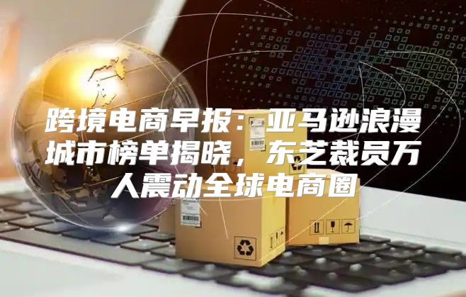 跨境电商早报：亚马逊浪漫城市榜单揭晓，东芝裁员万人震动全球电商圈