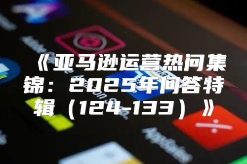 亚马逊运营热问集锦：2025年问答特辑124-133