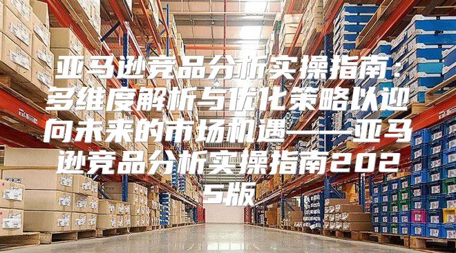亚马逊竞品分析实操指南：多维度解析与优化策略以迎向未来的市场机遇——亚马逊竞品分析实操指南2025版