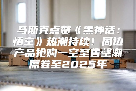马斯克点赞黑神话：悟空热潮持续！周边产品抢购一空至售罄潮席卷至2025年