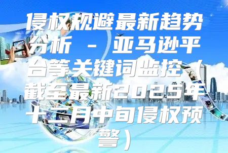 侵权规避最新趋势分析 - 亚马逊平台等关键词监控截至最新2025年十二月中旬侵权预警
