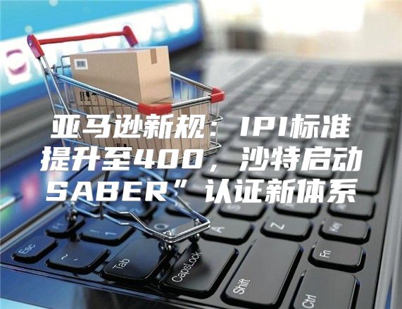 亚马逊新规：IPI标准提升至400，沙特启动SABER”认证新体系