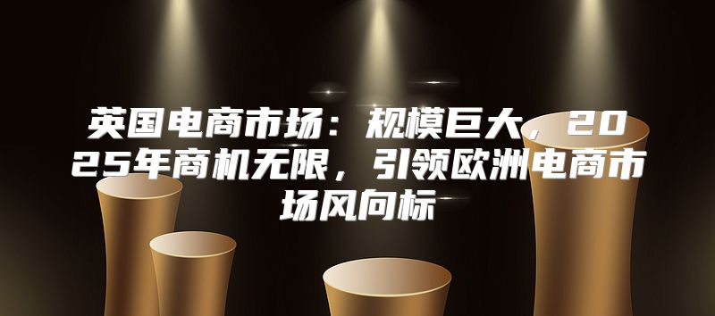 英国电商市场：规模巨大，2025年商机无限，引领欧洲电商市场风向标