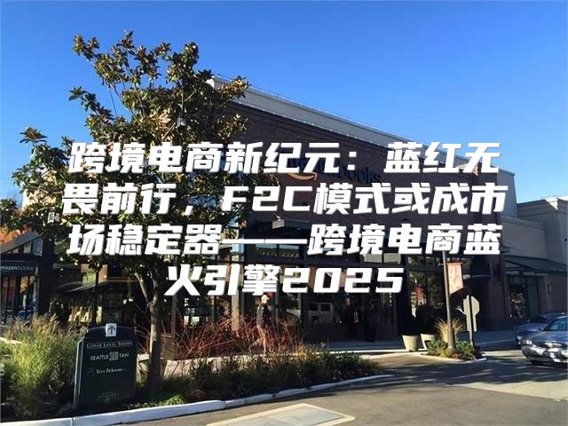 跨境电商新纪元：蓝红无畏前行，F2C模式或成市场稳定器——跨境电商蓝火引擎2025