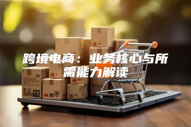 跨境电商：业务核心与所需能力解读