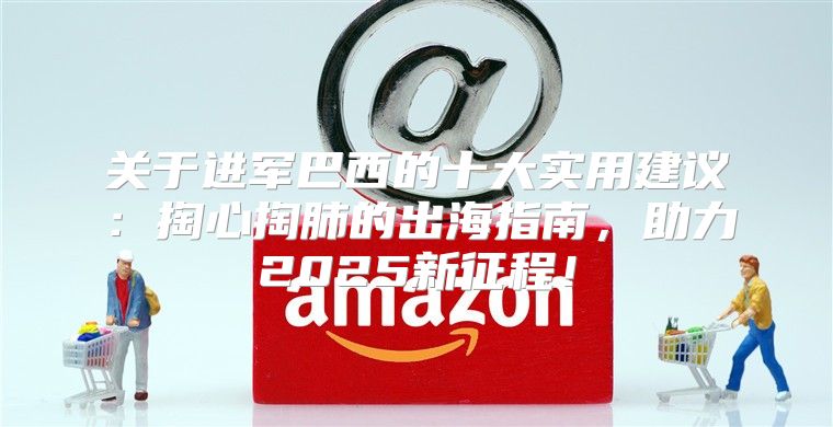 关于进军巴西的十大实用建议：掏心掏肺的出海指南，助力2025新征程！