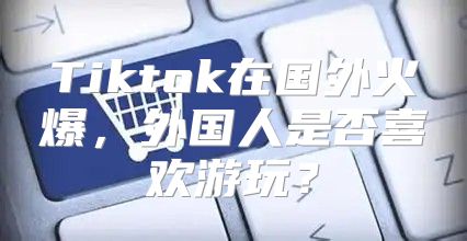 Tiktok在国外火爆，外国人是否喜欢游玩？