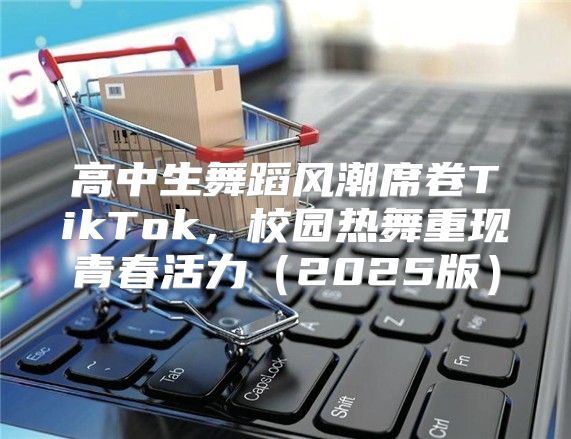 高中生舞蹈风潮席卷TikTok，校园热舞重现青春活力2025版