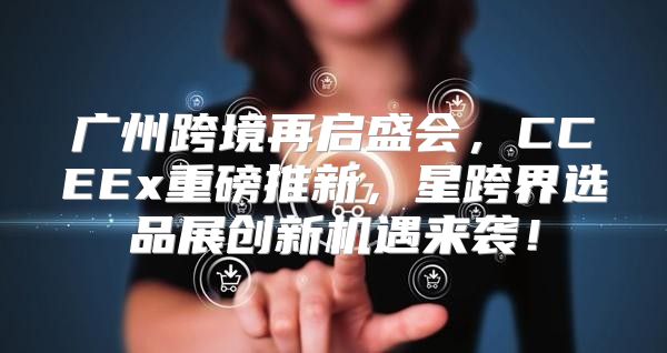 广州跨境再启盛会，CCEEx重磅推新，星跨界选品展创新机遇来袭！