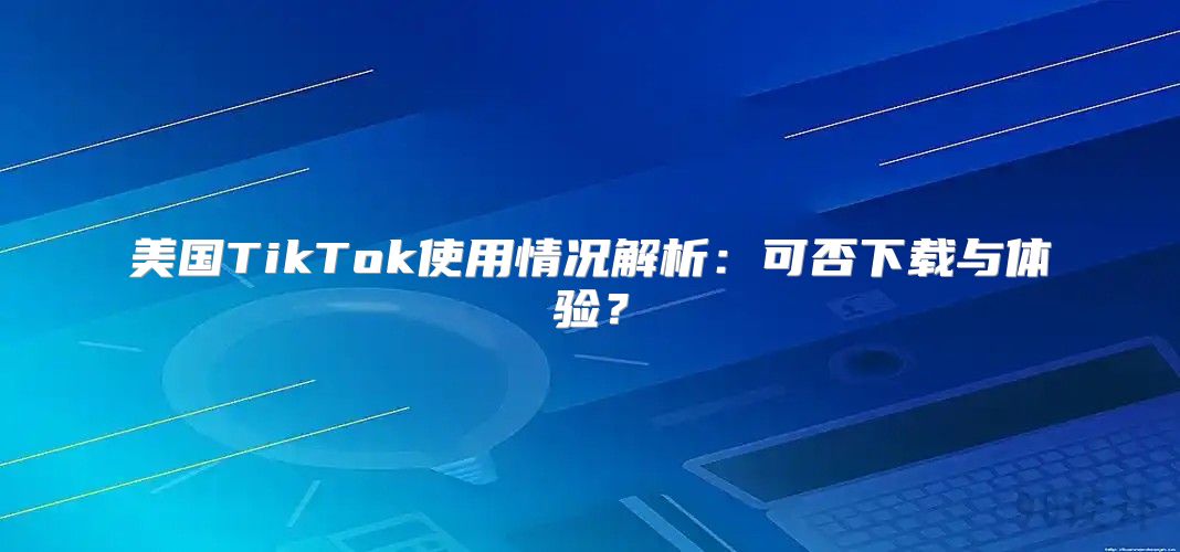 美国TikTok使用情况解析：可否下载与体验？