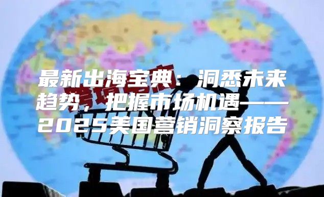 最新出海宝典：洞悉未来趋势，把握市场机遇——2025美国营销洞察报告