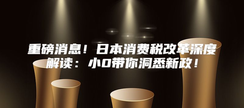 重磅消息！日本消费税改革深度解读：小0带你洞悉新政！