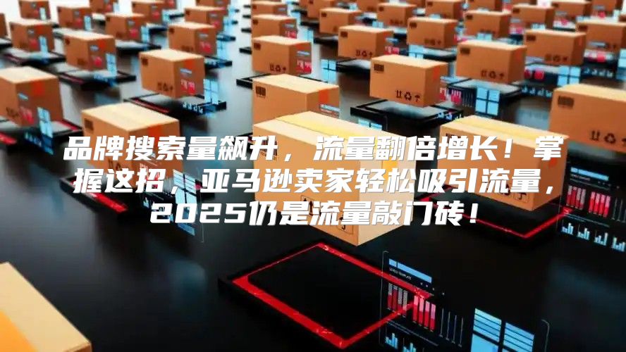品牌搜索量飙升，流量翻倍增长！掌握这招，亚马逊卖家轻松吸引流量，2025仍是流量敲门砖！
