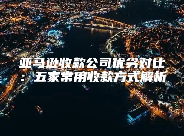 亚马逊收款公司优劣对比：五家常用收款方式解析