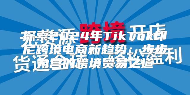 探索2025年TikTok印尼跨境电商新趋势：步步为营的跨境贸易之道