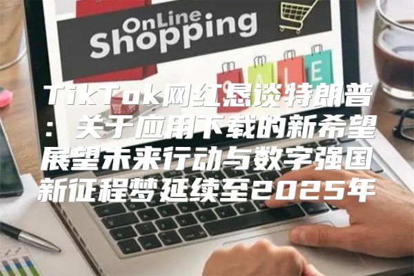 TikTok网红恳谈特朗普：关于应用下载的新希望展望未来行动与数字强国新征程梦延续至2025年