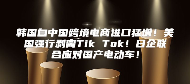 韩国自中国跨境电商进口猛增！美国强行剥离Tik Tok！日企联合应对国产电动车！