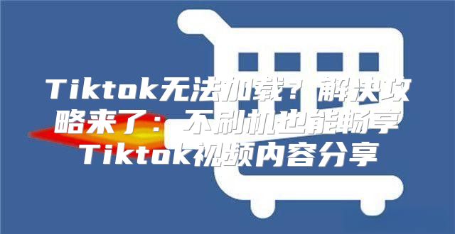 Tiktok无法加载？解决攻略来了：不刷机也能畅享Tiktok视频内容分享