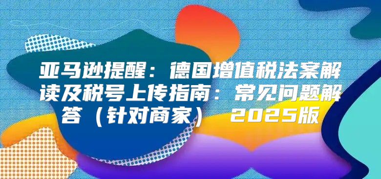 亚马逊提醒：德国增值税法案解读及税号上传指南：常见问题解答针对商家 2025版