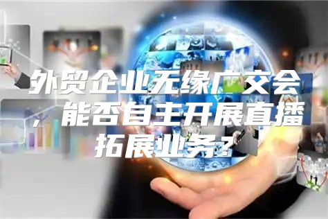 外贸企业无缘广交会，能否自主开展直播拓展业务？