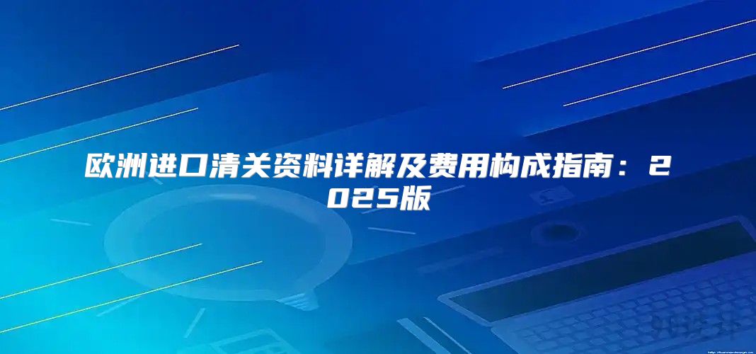 欧洲进口清关资料详解及费用构成指南：2025版