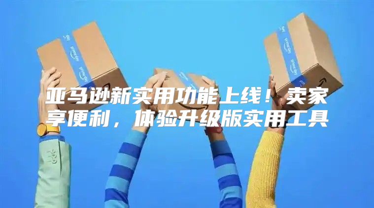 亚马逊新实用功能上线！卖家享便利，体验升级版实用工具