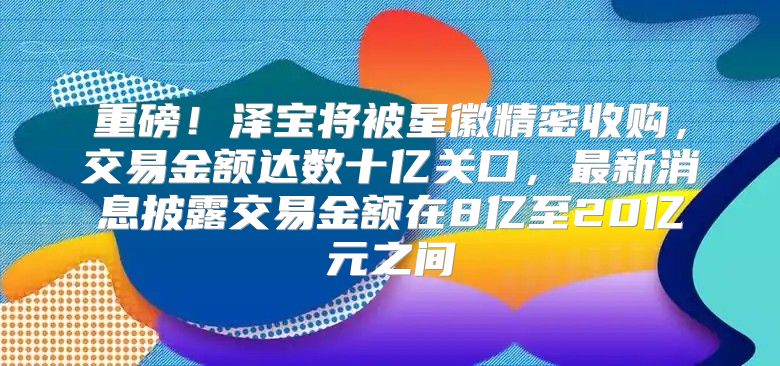 重磅！泽宝将被星徽精密收购，交易金额达数十亿关口，最新消息披露交易金额在8亿至20亿元之间