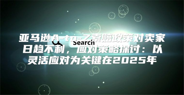 亚马逊A-to-Z索赔政策对卖家日趋不利，应对策略探讨：以灵活应对为关键在2025年