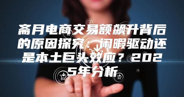 斋月电商交易额飙升背后的原因探究：闲暇驱动还是本土巨头效应？2025年分析