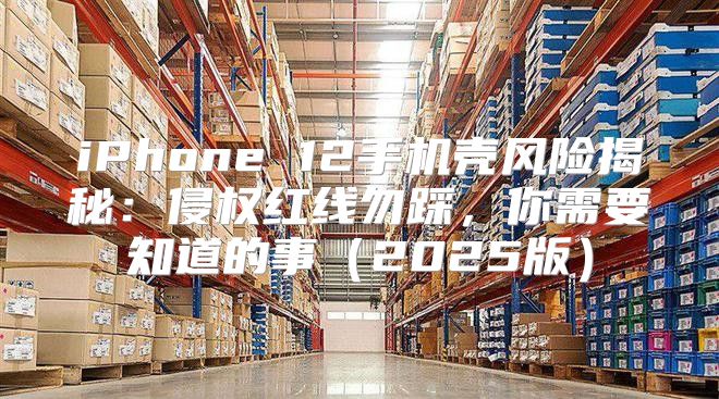 iPhone 12手机壳风险揭秘：侵权红线勿踩，你需要知道的事2025版