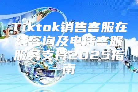 Tiktok销售客服在线咨询及电话客服服务支持2025指南