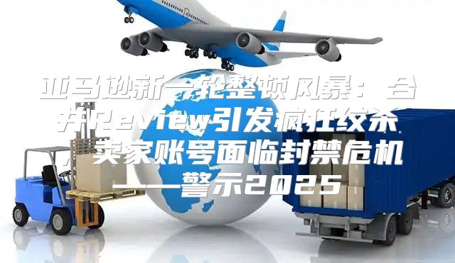 亚马逊新一轮整顿风暴：合并Review引发疯狂绞杀，卖家账号面临封禁危机——警示2025