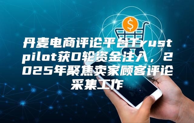 丹麦电商评论平台Trustpilot获D轮资金注入，2025年聚焦卖家顾客评论采集工作