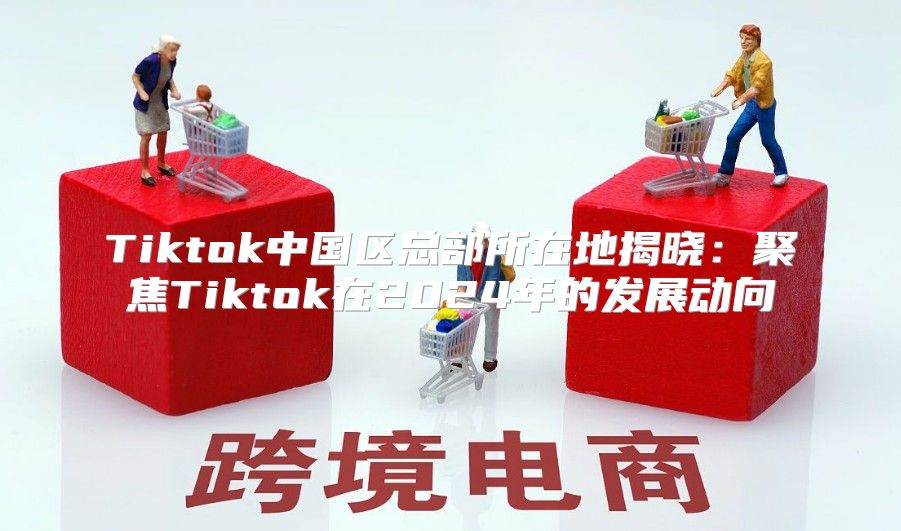 Tiktok中国区总部所在地揭晓：聚焦Tiktok在2025年的发展动向
