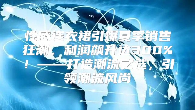 性感连衣裙引爆夏季销售狂潮，利润飙升达300%！——打造潮流之选，引领潮流风尚