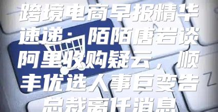 跨境电商早报精华速递：陌陌唐岩谈阿里收购疑云，顺丰优选人事巨变告总裁离任消息