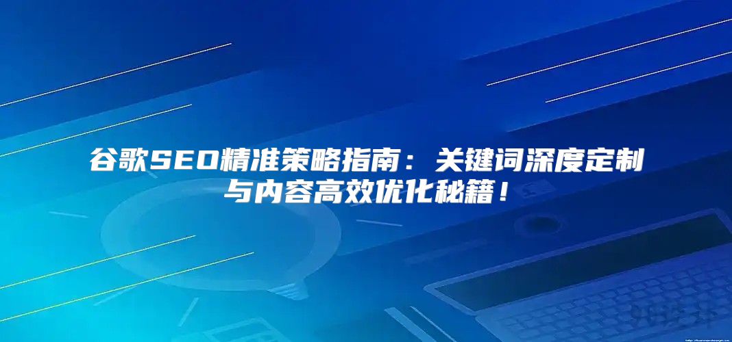 谷歌SEO精准策略指南：关键词深度定制与内容高效优化秘籍！