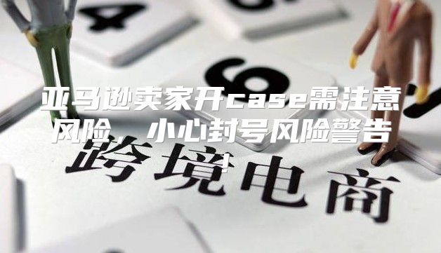 亚马逊卖家开case需注意风险，小心封号风险警告！
