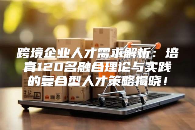 跨境企业人才需求解析：培育120名融合理论与实践的复合型人才策略揭晓！