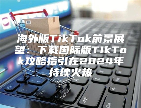 海外版TikTok前景展望：下载国际版TikTok攻略指引在2025年持续火热
