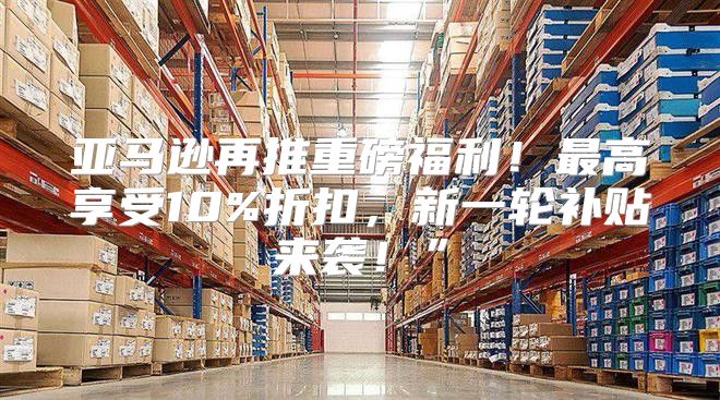 亚马逊再推重磅福利！最高享受10%折扣，新一轮补贴来袭！”