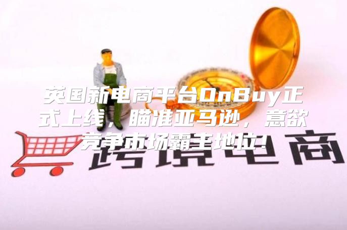 英国新电商平台OnBuy正式上线，瞄准亚马逊，意欲竞争市场霸主地位！