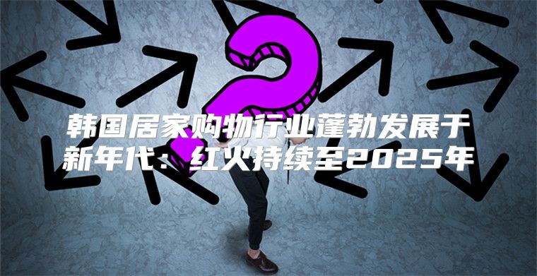 韩国居家购物行业蓬勃发展于新年代：红火持续至2025年