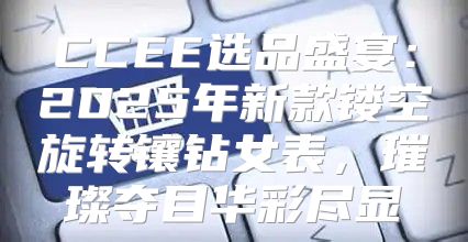 CCEE选品盛宴：2025年新款镂空旋转镶钻女表，璀璨夺目华彩尽显