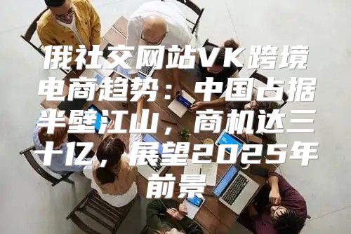 俄社交网站VK跨境电商趋势：中国占据半壁江山，商机达三十亿，展望2025年前景
