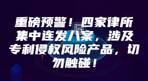 重磅预警！四家律所集中连发八案，涉及专利侵权风险产品，切勿触碰！