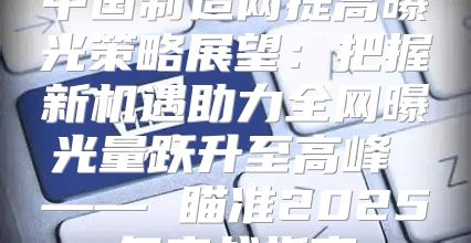 中国制造网提高曝光策略展望：把握新机遇助力全网曝光量跃升至高峰 —— 瞄准2025年实战指南
