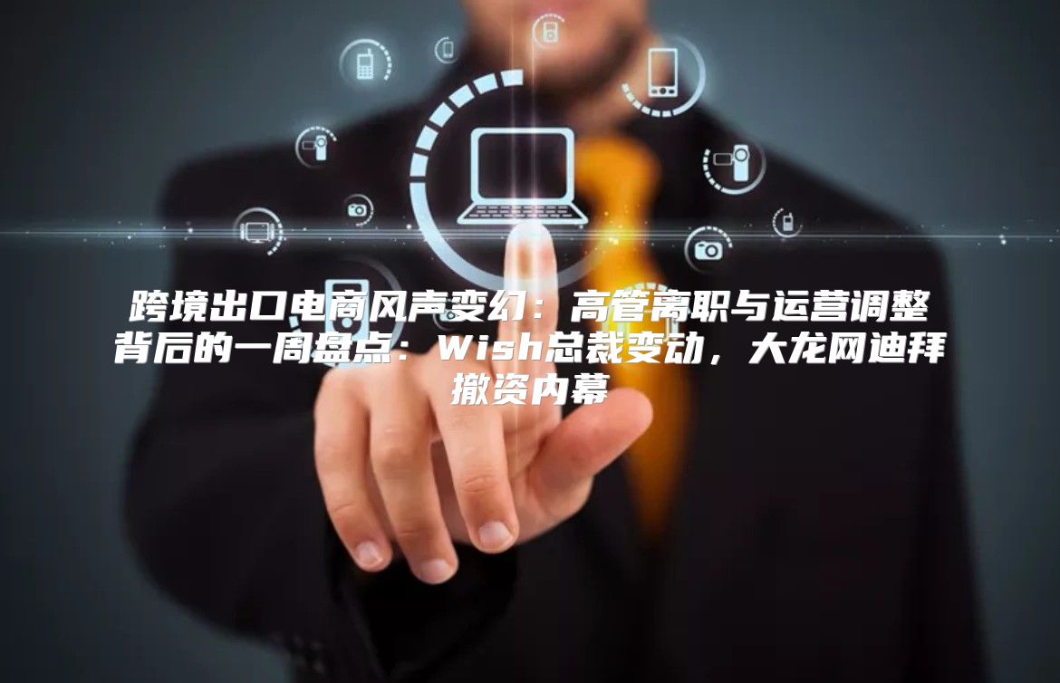 跨境出口电商风声变幻：高管离职与运营调整背后的一周盘点：Wish总裁变动，大龙网迪拜撤资内幕